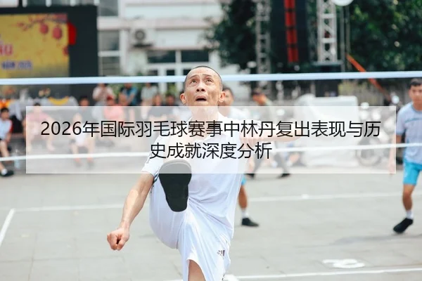 2026年国际羽毛球赛事中林丹复出表现与历史成就深度分析