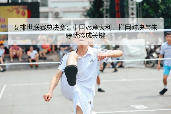 女排世联赛总决赛：中国vs意大利，拦网对决与朱婷状态成关键