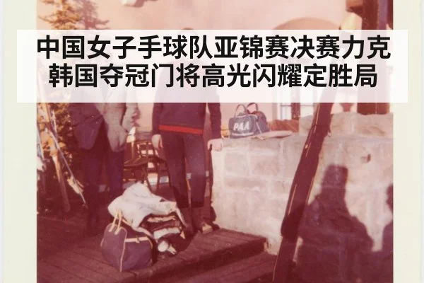 中国女子手球队亚锦赛决赛力克韩国夺冠门将高光闪耀定胜局